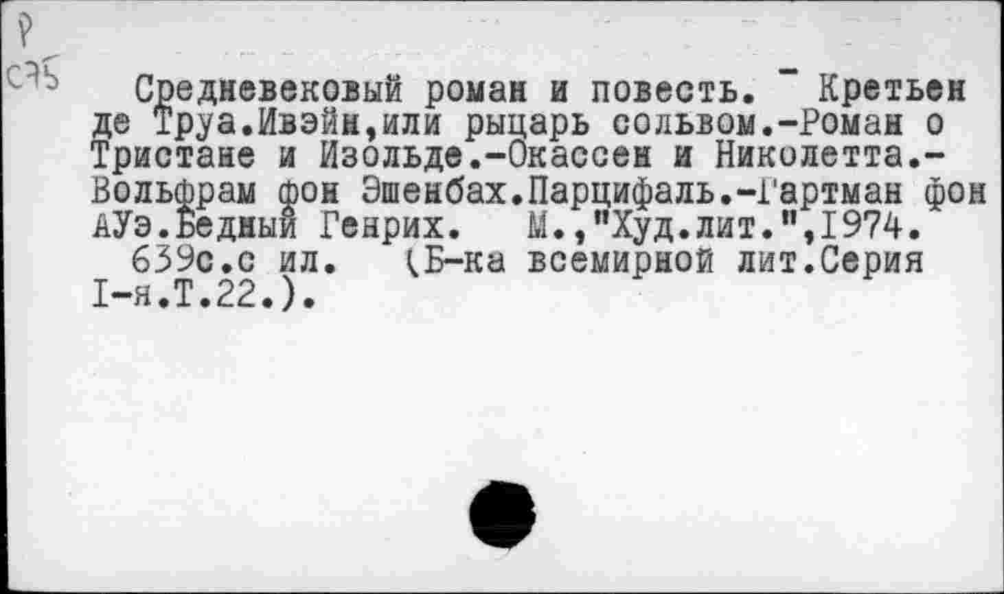 ﻿Средневековый роман и повесть. Кретьен де Труа.Ивэйн,или рыцарь сольвом.-Роман о Тристане и Изольде.-Окассен и Николетта.-Вольфрам фон Эшенбах.Парцифаль.-Гартман фон АУэ.Бедный Генрих. М.,”Худ.лит.”,1974.
639с.с ил. ^Б-ка всемирной лит.Серия 1-я.Т.22.).